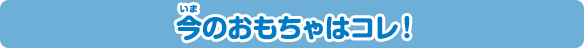 今のおもちゃはコレ！