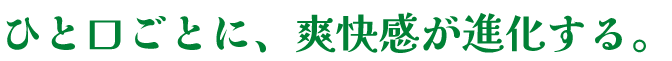 ひと口ごとに、爽快感が進化する。