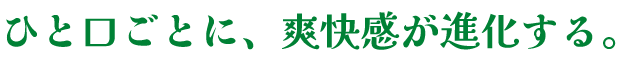 ひと口ごとに、爽快感が進化する。