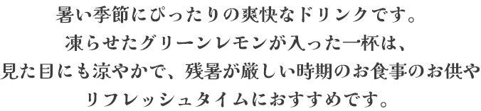 暑い季節にぴったりの爽快なドリンクです。凍らせたグリーンレモンが入った一杯は、見た目にも涼やかで、残暑が厳しい時期のお食事のお供やリフレッシュタイムにおすすめです。