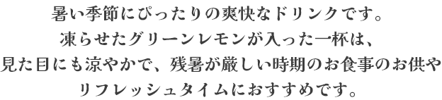 暑い季節にぴったりの爽快なドリンクです。凍らせたグリーンレモンが入った一杯は、見た目にも涼やかで、残暑が厳しい時期のお食事のお供やリフレッシュタイムにおすすめです。