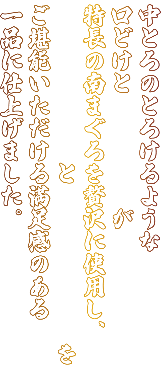 中とろのとろけるような口どけと赤身の旨みが特長の南まぐろを贅沢に使用し、凝縮された旨みと脂の上品な甘みをご堪能いただける満足感のある一品に仕上げました。