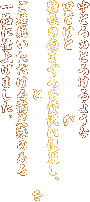 中とろのとろけるような口どけと赤身の旨みが特長の南まぐろを贅沢に使用し、凝縮された旨みと脂の上品な甘みをご堪能いただける満足感のある一品に仕上げました。