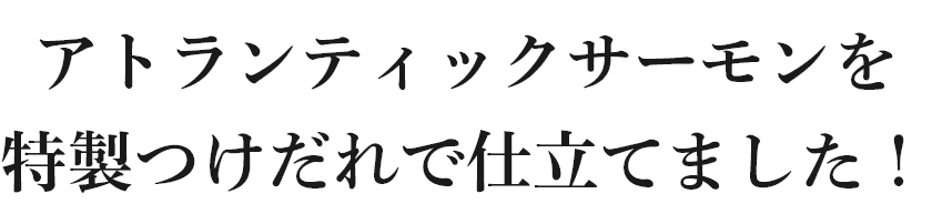 アトランティックサーモンを特製つけだれで仕立てました！