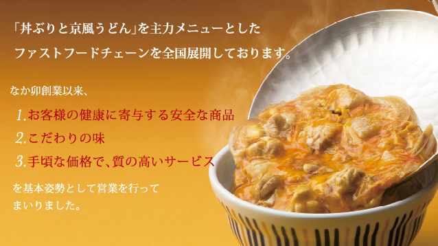 「丼ぶりと京風うどん」を主力商品としたファストフードチェーンを全国展開しております。/ なか卯創業以来、1.お客様の健康に寄与する安全な商品 2.こだわりの味 3.手頃な価格で、質の高いサービスを基本姿勢として営業を行ってまいりました。/ 健全な社業の発展のためには、日々の工夫と努力は当然のことながら、皆様の引き続きのご声援が不可欠でございます。ここに、あらためて『なか卯』をご紹介いたします。どうぞご覧いただきまして、より一層のご支援を賜りますようお願い申しあげます。